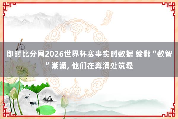 即时比分网2026世界杯赛事实时数据 赣鄱“数智”潮涌， 他们在奔涌处筑堤