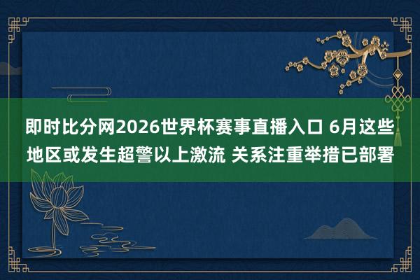 即时比分网2026世界杯赛事直播入口 6月这些地区或发生超警以上激流 关系注重举措已部署