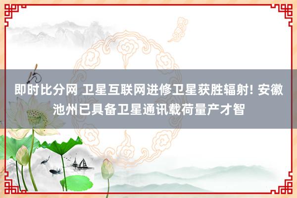 即时比分网 卫星互联网进修卫星获胜辐射! 安徽池州已具备卫星通讯载荷量产才智