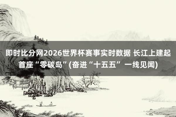 即时比分网2026世界杯赛事实时数据 长江上建起首座“零碳岛”(奋进“十五五” 一线见闻)