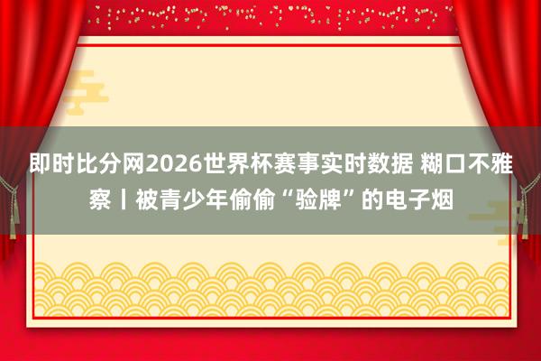 即时比分网2026世界杯赛事实时数据 糊口不雅察丨被青少年偷偷“验牌”的电子烟