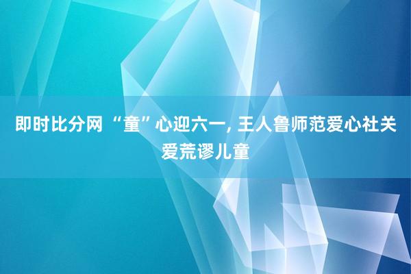 即时比分网 “童”心迎六一， 王人鲁师范爱心社关爱荒谬儿童