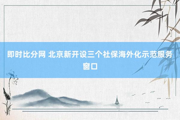 即时比分网 北京新开设三个社保海外化示范服务窗口