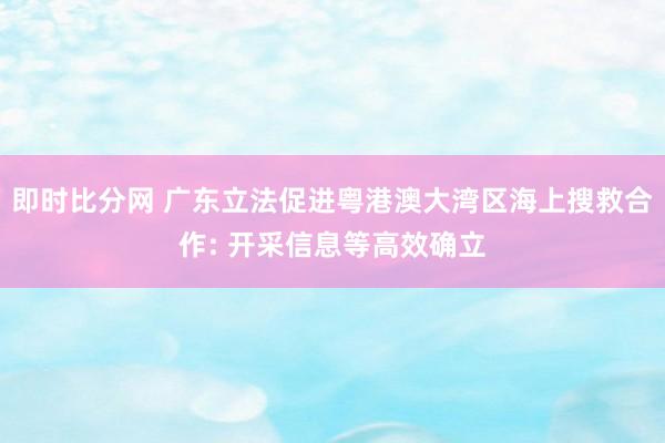 即时比分网 广东立法促进粤港澳大湾区海上搜救合作: 开采信息等高效确立