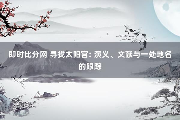 即时比分网 寻找太阳宫: 演义、文献与一处地名的跟踪