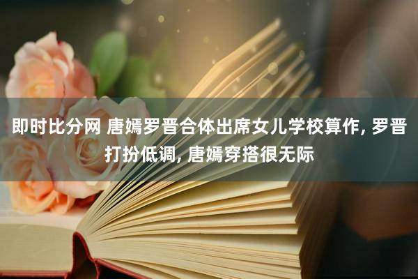 即时比分网 唐嫣罗晋合体出席女儿学校算作， 罗晋打扮低调， 唐嫣穿搭很无际