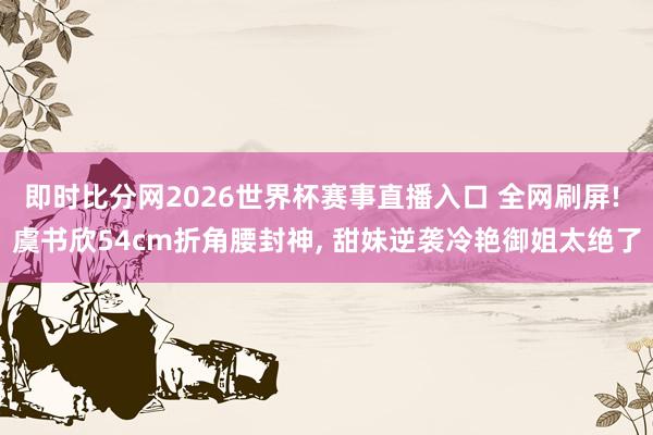 即时比分网2026世界杯赛事直播入口 全网刷屏! 虞书欣54cm折角腰封神， 甜妹逆袭冷艳御姐太绝了