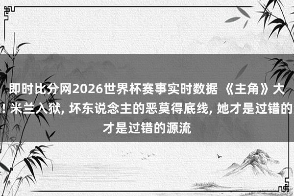 即时比分网2026世界杯赛事实时数据 《主角》大结局! 米兰入狱， 坏东说念主的恶莫得底线， 她才是过错的源流
