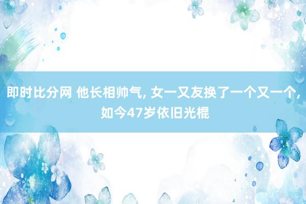 即时比分网 他长相帅气， 女一又友换了一个又一个， 如今47岁依旧光棍