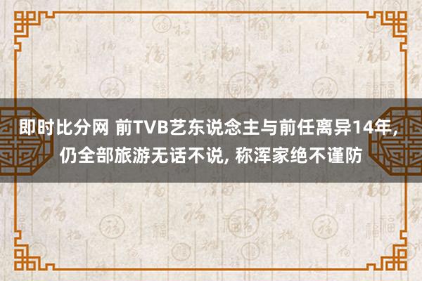 即时比分网 前TVB艺东说念主与前任离异14年， 仍全部旅游无话不说， 称浑家绝不谨防