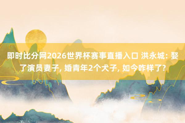 即时比分网2026世界杯赛事直播入口 洪永城: 娶了演员妻子， 婚青年2个犬子， 如今咋样了?