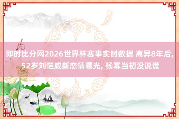 即时比分网2026世界杯赛事实时数据 离异8年后， 52岁刘恺威新恋情曝光， 杨幂当初没说谎