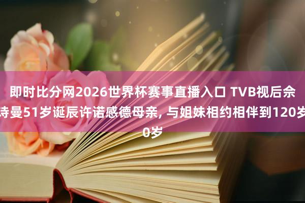 即时比分网2026世界杯赛事直播入口 TVB视后佘诗曼51岁诞辰许诺感德母亲， 与姐妹相约相伴到120岁