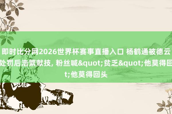 即时比分网2026世界杯赛事直播入口 杨鹤通被德云社处罚后浩繁献技， 粉丝喊"贫乏"他莫得回头