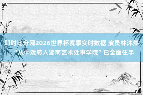 即时比分网2026世界杯赛事实时数据 演员林沐然， “从中戏转入湖南艺术处事学院”已全面住手