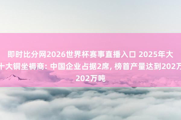 即时比分网2026世界杯赛事直播入口 2025年大家十大铜坐褥商: 中国企业占据2席， 榜首产量达到202万吨