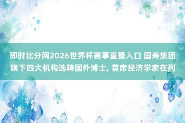 即时比分网2026世界杯赛事直播入口 国寿集团旗下四大机构选聘国外博士， 首席经济学家在列
