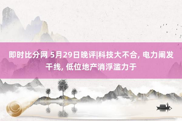 即时比分网 5月29日晚评|科技大不合， 电力阐发干线， 低位地产消浮滥力于