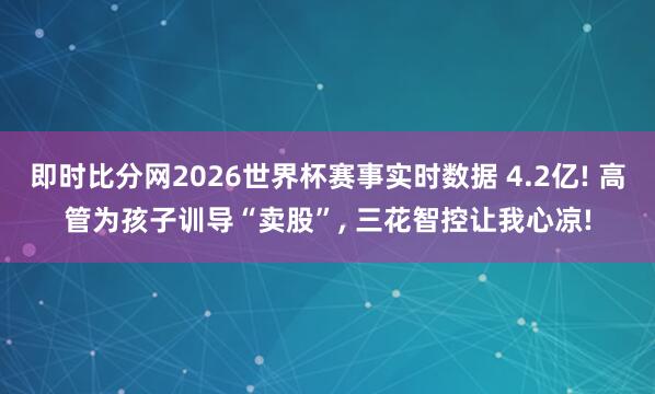即时比分网2026世界杯赛事实时数据 4.2亿! 高管为孩子训导“卖股”， 三花智控让我心凉!