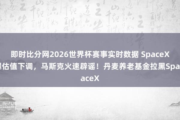 即时比分网2026世界杯赛事实时数据 SpaceX被曝估值下调，马斯克火速辟谣！丹麦养老基金拉黑SpaceX