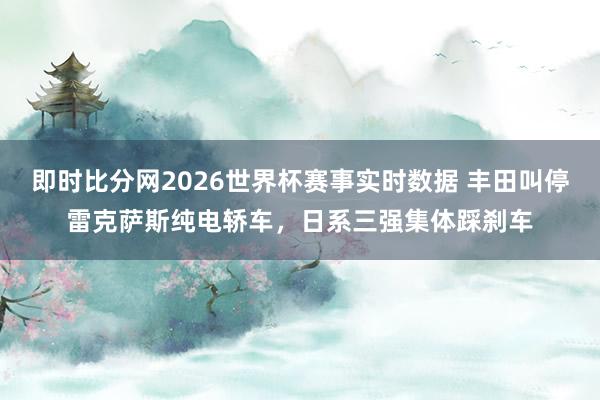 即时比分网2026世界杯赛事实时数据 丰田叫停雷克萨斯纯电轿车，日系三强集体踩刹车