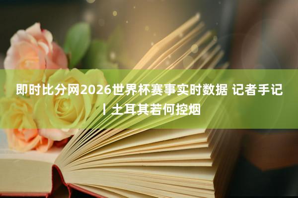 即时比分网2026世界杯赛事实时数据 记者手记丨土耳其若何控烟