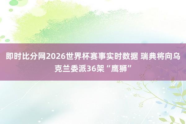 即时比分网2026世界杯赛事实时数据 瑞典将向乌克兰委派36架“鹰狮”
