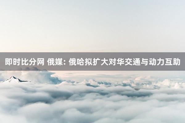 即时比分网 俄媒: 俄哈拟扩大对华交通与动力互助