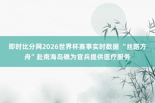 即时比分网2026世界杯赛事实时数据 “丝路方舟”赴南海岛礁为官兵提供医疗服务