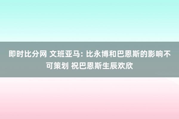 即时比分网 文班亚马: 比永博和巴恩斯的影响不可策划 祝巴恩斯生辰欢欣