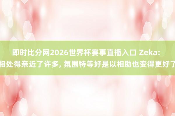 即时比分网2026世界杯赛事直播入口 Zeka: 相处得亲近了许多， 氛围特等好是以相助也变得更好了