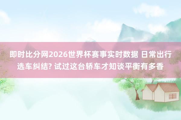 即时比分网2026世界杯赛事实时数据 日常出行选车纠结? 试过这台轿车才知谈平衡有多香