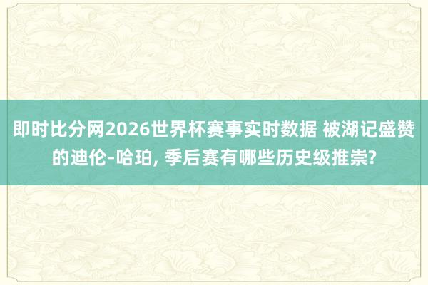 即时比分网2026世界杯赛事实时数据 被湖记盛赞的迪伦-哈珀， 季后赛有哪些历史级推崇?