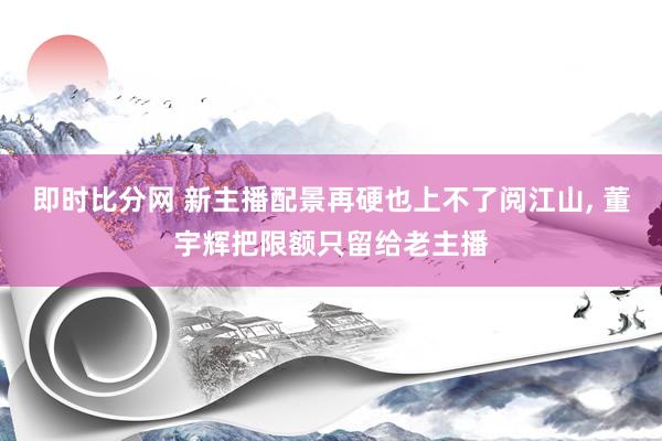 即时比分网 新主播配景再硬也上不了阅江山， 董宇辉把限额只留给老主播
