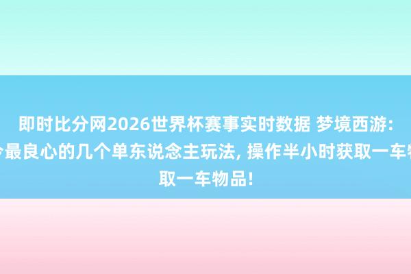 即时比分网2026世界杯赛事实时数据 梦境西游: 当今最良心的几个单东说念主玩法， 操作半小时获取一车物品!