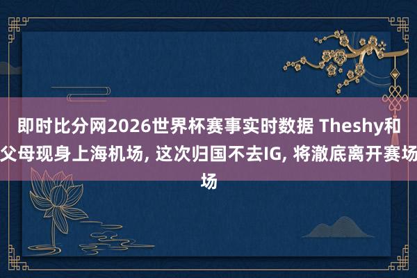 即时比分网2026世界杯赛事实时数据 Theshy和父母现身上海机场， 这次归国不去IG， 将澈底离开赛场