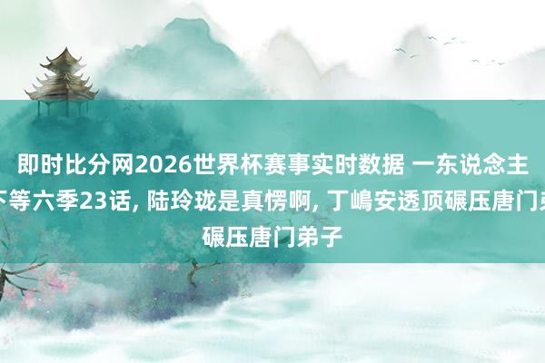 即时比分网2026世界杯赛事实时数据 一东说念主之下等六季23话， 陆玲珑是真愣啊， 丁嶋安透顶碾压唐门弟子