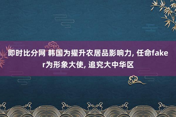 即时比分网 韩国为擢升农居品影响力， 任命faker为形象大使， 追究大中华区