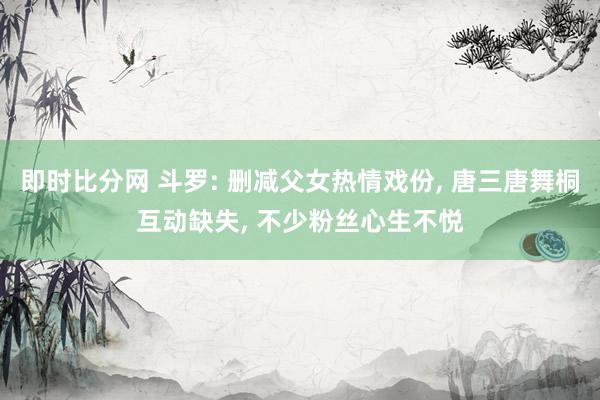 即时比分网 斗罗: 删减父女热情戏份， 唐三唐舞桐互动缺失， 不少粉丝心生不悦