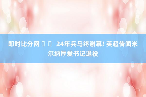 即时比分网 ⚽️ 24年兵马终谢幕! 英超传闻米尔纳厚爱书记退役