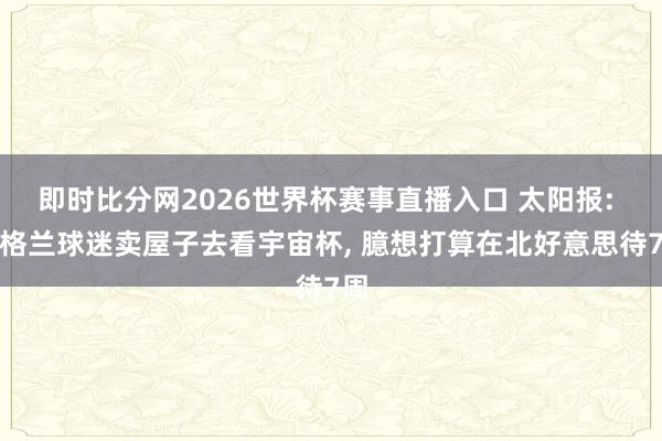 即时比分网2026世界杯赛事直播入口 太阳报: 英格兰球迷卖屋子去看宇宙杯， 臆想打算在北好意思待7周