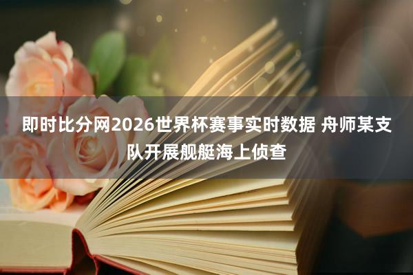 即时比分网2026世界杯赛事实时数据 舟师某支队开展舰艇海上侦查