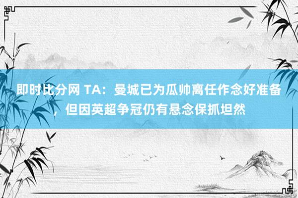 即时比分网 TA：曼城已为瓜帅离任作念好准备，但因英超争冠仍有悬念保抓坦然