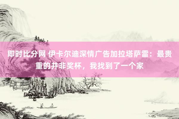 即时比分网 伊卡尔迪深情广告加拉塔萨雷：最贵重的并非奖杯，我找到了一个家
