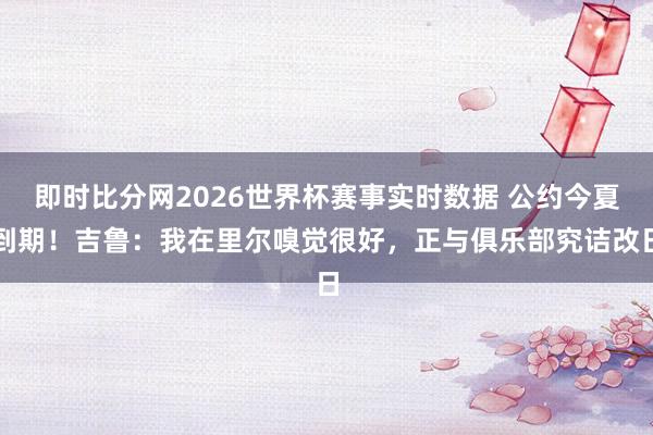 即时比分网2026世界杯赛事实时数据 公约今夏到期！吉鲁：我在里尔嗅觉很好，正与俱乐部究诘改日