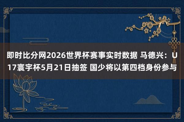 即时比分网2026世界杯赛事实时数据 马德兴:U17寰宇杯5月21日抽签 国少将以第四档身份参与