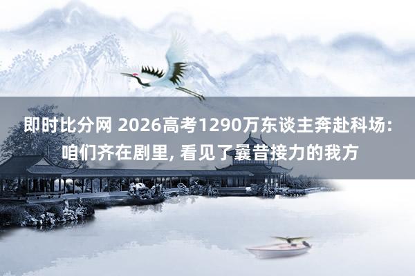 即时比分网 2026高考1290万东谈主奔赴科场: 咱们齐在剧里， 看见了曩昔接力的我方