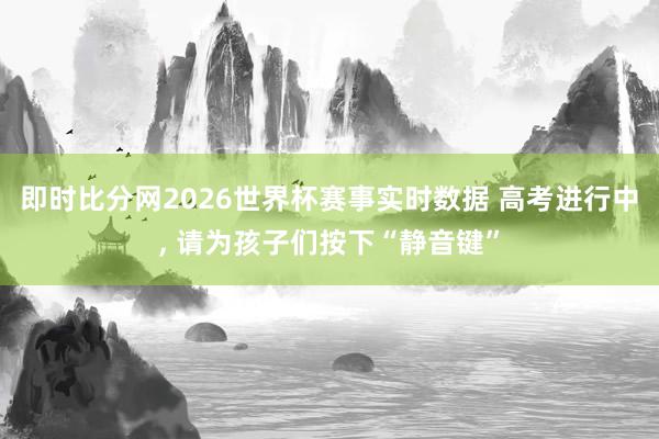 即时比分网2026世界杯赛事实时数据 高考进行中， 请为孩子们按下“静音键”