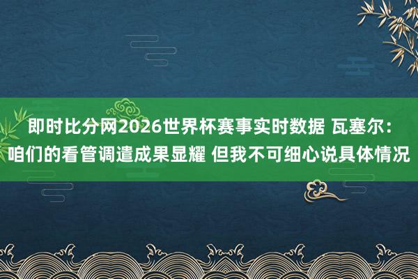 即时比分网2026世界杯赛事实时数据 瓦塞尔：咱们的看管调遣成果显耀 但我不可细心说具体情况