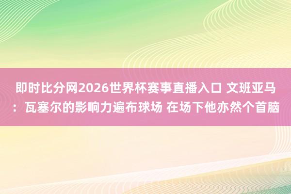 即时比分网2026世界杯赛事直播入口 文班亚马：瓦塞尔的影响力遍布球场 在场下他亦然个首脑